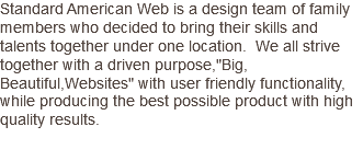 Standard American Web is a design team of family members who decided to bring their skills and talents together under one location. We all strive together with a driven purpose,"Big, Beautiful,Websites" with user friendly functionality, while producing the best possible product with high quality results.